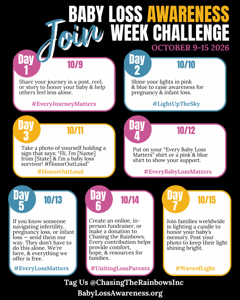 Baby Loss Awareness Week Challenge October 9 through 15 2026 — seven day social media challenge hosted by Chasing the Rainbows — Day 1 October 9 hashtag EveryJourneyMatters share your journey — Day 2 October 10 hashtag LightUpTheSky shine lights pink and blue — Day 3 October 11 hashtag HonorOutLoud hold a sign as a baby loss survivor — Day 4 October 12 hashtag EveryBabyLossMatters wear your shirt — Day 5 October 13 hashtag EveryLossMatters send someone our way — Day 6 October 14 hashtag UnitingLossParents create a fundraiser or donate — Day 7 October 15 hashtag WaveofLight light a candle — tag @ChasingTheRainbowsInc — BabyLossAwareness.org